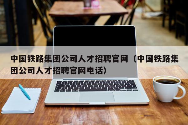 中国铁路集团公司人才招聘官网（中国铁路集团公司人才招聘官网电话）