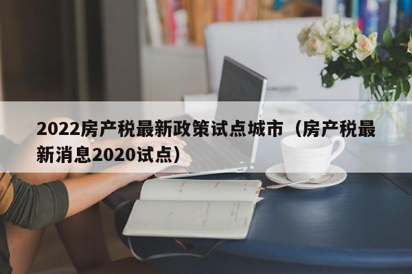 2022房产税最新政策试点城市（房产税最新消息2020试点）