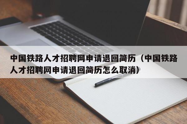 中国铁路人才招聘网申请退回简历（中国铁路人才招聘网申请退回简历怎么取消）