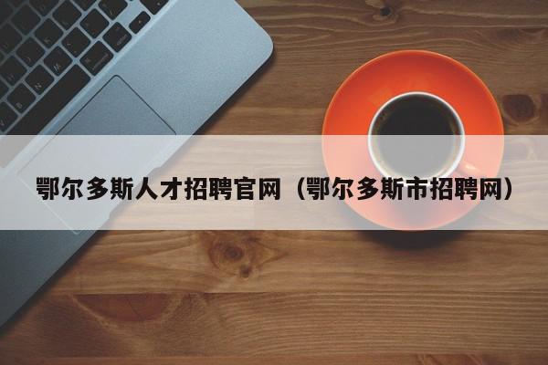 鄂尔多斯人才招聘官网（鄂尔多斯市招聘网）