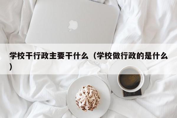 学校干行政主要干什么（学校做行政的是什么）