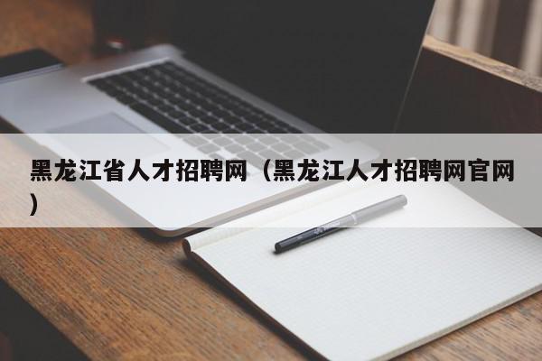 黑龙江省人才招聘网（黑龙江人才招聘网官网）