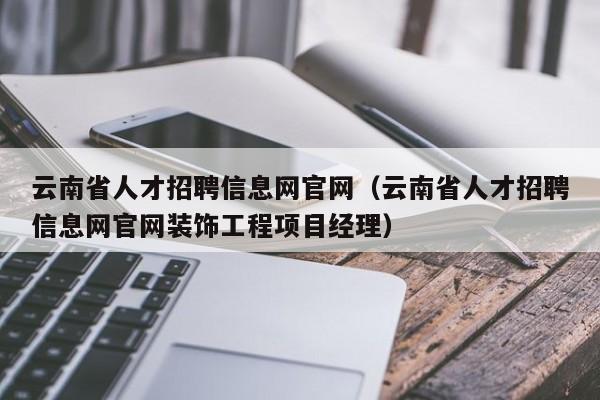 云南省人才招聘信息网官网（云南省人才招聘信息网官网装饰工程项目经理）