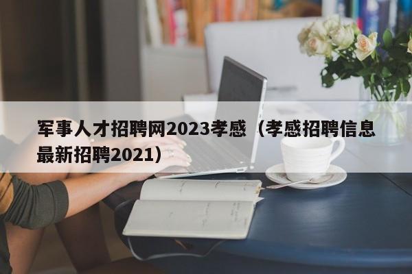 军事人才招聘网2023孝感（孝感招聘信息最新招聘2021）