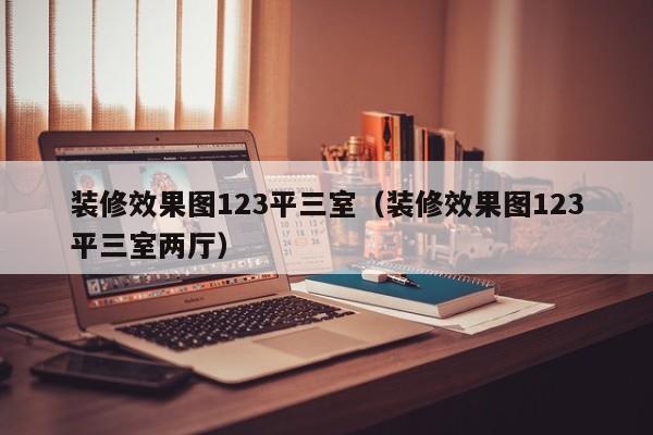 装修效果图123平三室（装修效果图123平三室两厅）