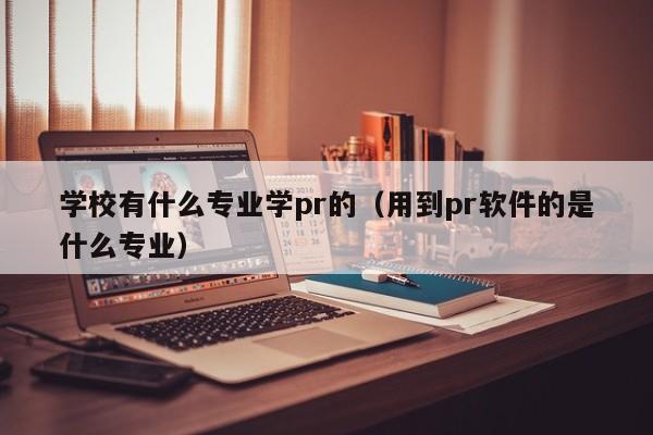 学校有什么专业学pr的（用到pr软件的是什么专业）