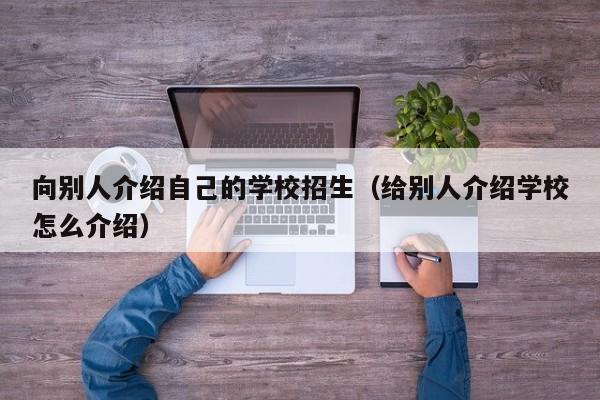 向别人介绍自己的学校招生（给别人介绍学校怎么介绍）