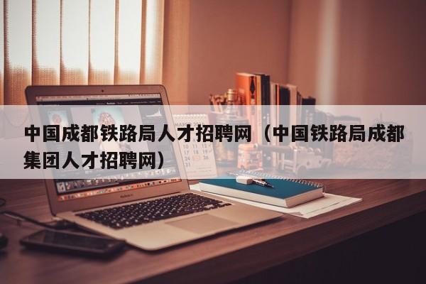 中国成都铁路局人才招聘网（中国铁路局成都集团人才招聘网）