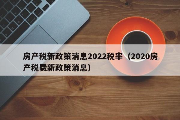 房产税新政策消息2022税率（2020房产税费新政策消息）