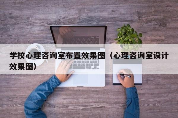 学校心理咨询室布置效果图（心理咨询室设计效果图）