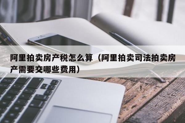 阿里拍卖房产税怎么算（阿里拍卖司法拍卖房产需要交哪些费用）