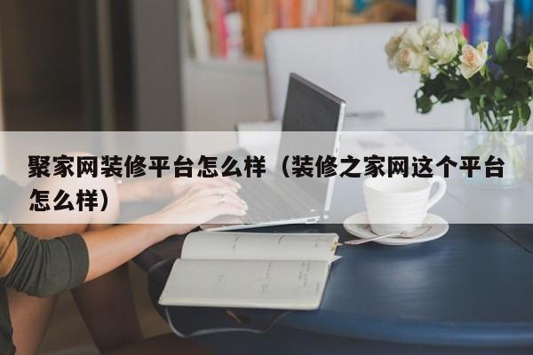 聚家网装修平台怎么样（装修之家网这个平台怎么样）