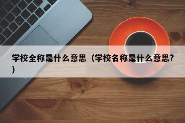 学校全称是什么意思（学校名称是什么意思?）