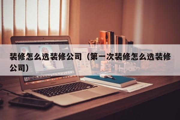 装修怎么选装修公司（第一次装修怎么选装修公司）