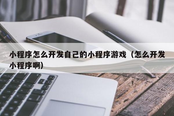 小程序怎么开发自己的小程序游戏（怎么开发小程序啊）