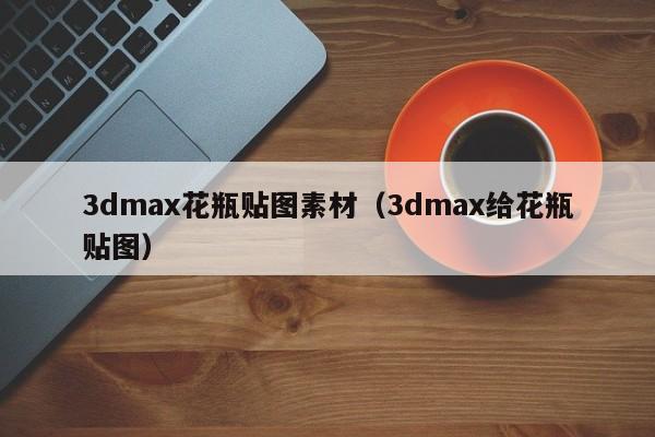 3dmax花瓶贴图素材（3dmax给花瓶贴图）