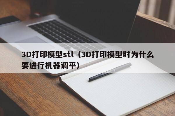 3D打印模型stl（3D打印模型时为什么要进行机器调平）