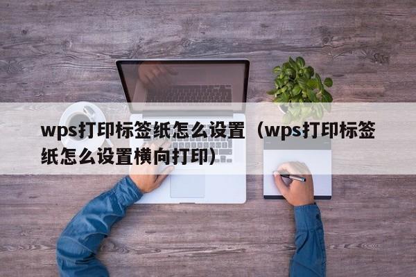 wps打印标签纸怎么设置（wps打印标签纸怎么设置横向打印）