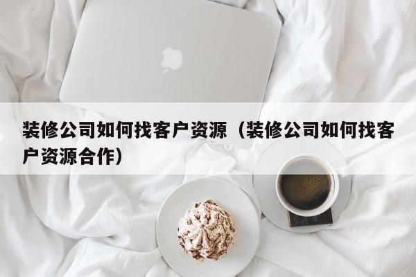 装修公司如何找客户资源（装修公司如何找客户资源合作）