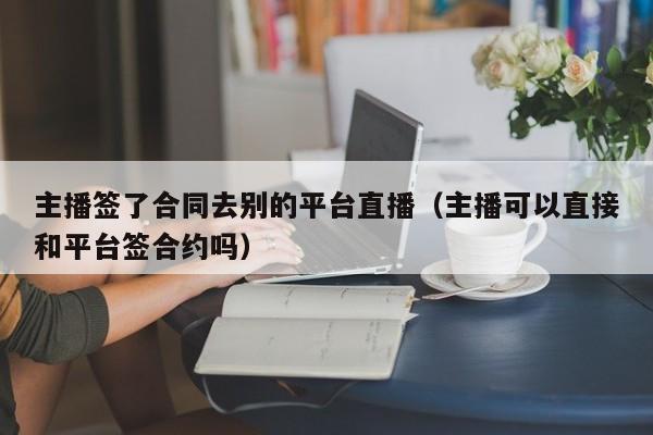 主播签了合同去别的平台直播（主播可以直接和平台签合约吗）