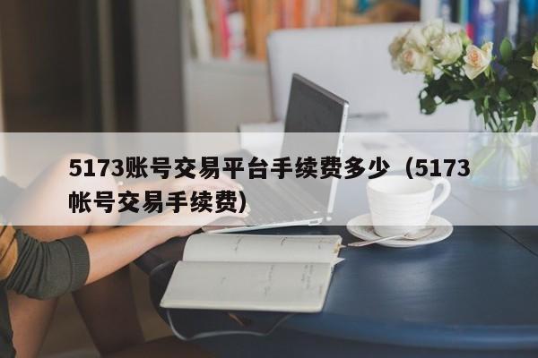 5173账号交易平台手续费多少（5173帐号交易手续费）